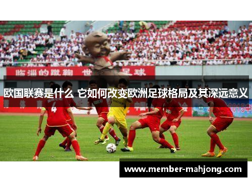 欧国联赛是什么 它如何改变欧洲足球格局及其深远意义 欧国联赛是什么 它如何改变欧洲足球格局及其深远意义