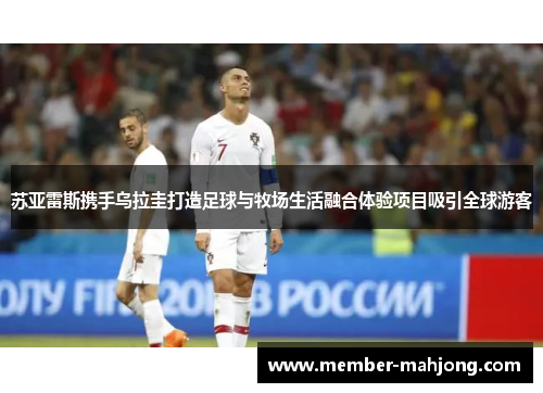 苏亚雷斯携手乌拉圭打造足球与牧场生活融合体验项目吸引全球游客