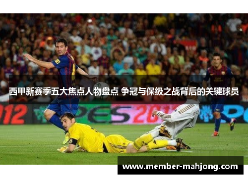 西甲新赛季五大焦点人物盘点 争冠与保级之战背后的关键球员