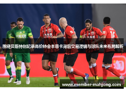 围绕贝斯特创纪录高价转会本菲卡背后交易逻辑与球队未来布局解析